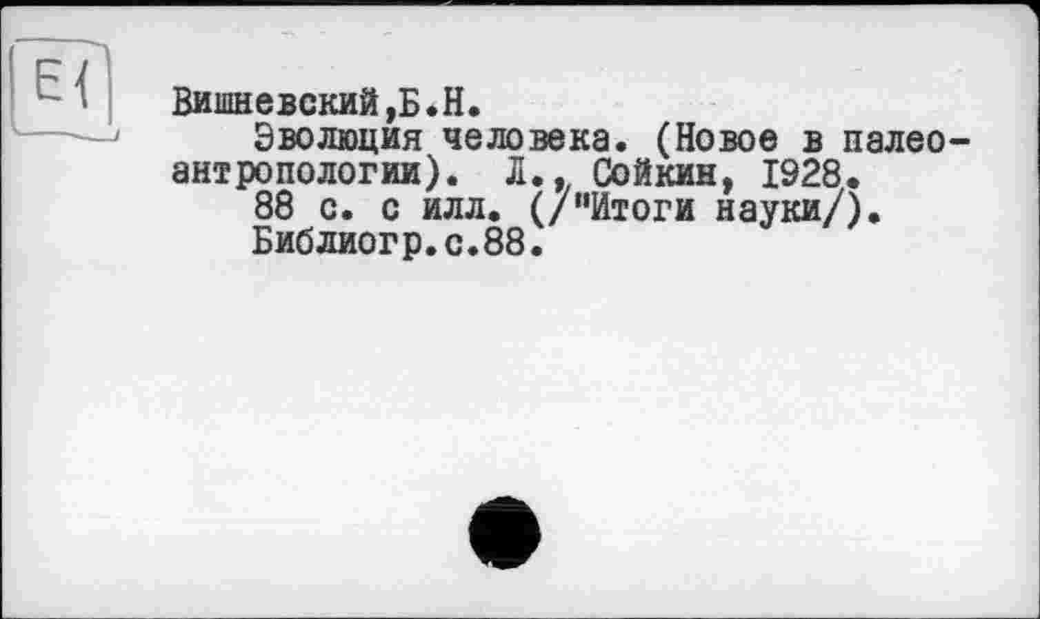 ﻿Вишневский,Б.H.
Эволюция человека. (Новое в палео антропологии). Л., Сойкин, 1928.
88 с. с илл. (/“Итоги науки/).
Библиогр.с.88.